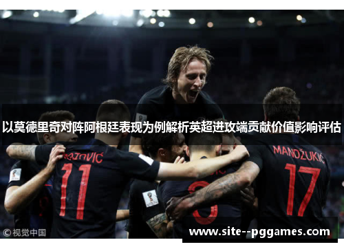 以莫德里奇对阵阿根廷表现为例解析英超进攻端贡献价值影响评估 以莫德里奇对阵阿根廷表现为例解析英超进攻端贡献价值影响评估