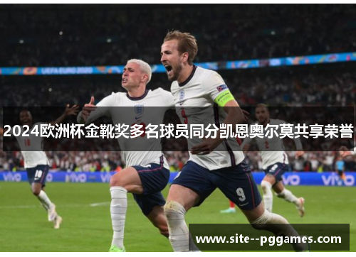 2024欧洲杯金靴奖多名球员同分凯恩奥尔莫共享荣誉 2024欧洲杯金靴奖多名球员同分凯恩奥尔莫共享荣誉