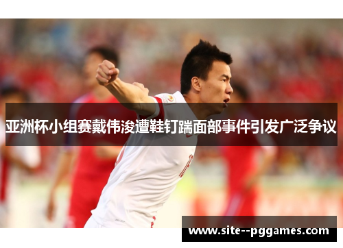 亚洲杯小组赛戴伟浚遭鞋钉踹面部事件引发广泛争议 亚洲杯小组赛戴伟浚遭鞋钉踹面部事件引发广泛争议