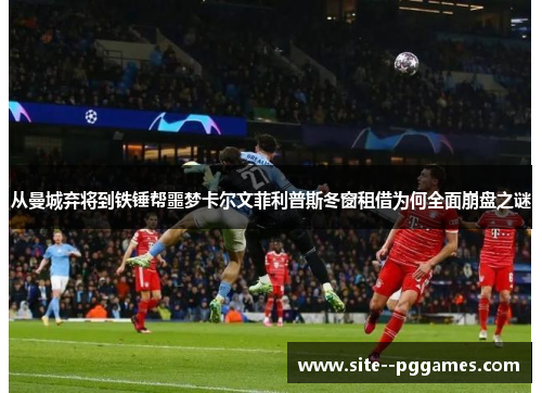 从曼城弃将到铁锤帮噩梦卡尔文菲利普斯冬窗租借为何全面崩盘之谜 从曼城弃将到铁锤帮噩梦卡尔文菲利普斯冬窗租借为何全面崩盘之谜
