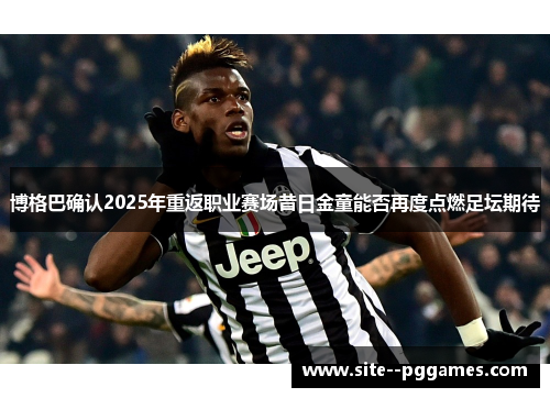 博格巴确认2025年重返职业赛场昔日金童能否再度点燃足坛期待