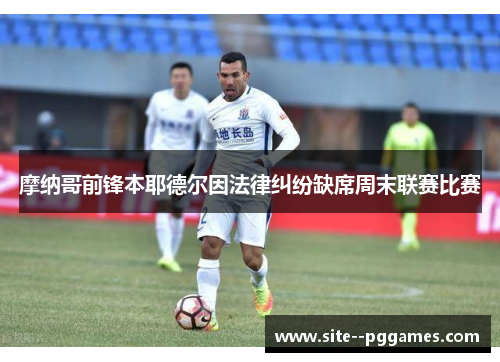 摩纳哥前锋本耶德尔因法律纠纷缺席周末联赛比赛 摩纳哥前锋本耶德尔因法律纠纷缺席周末联赛比赛