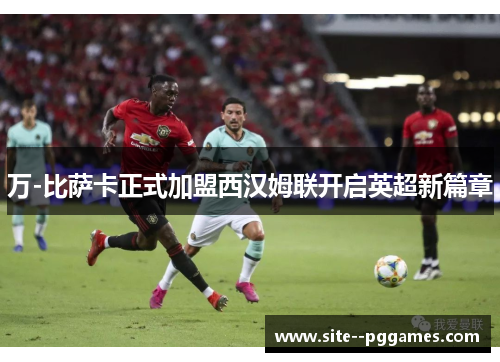 万-比萨卡正式加盟西汉姆联开启英超新篇章 万-比萨卡正式加盟西汉姆联开启英超新篇章