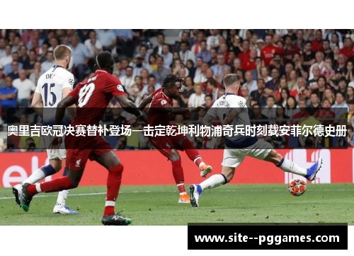 奥里吉欧冠决赛替补登场一击定乾坤利物浦奇兵时刻载安菲尔德史册 奥里吉欧冠决赛替补登场一击定乾坤利物浦奇兵时刻载安菲尔德史册