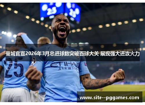 曼城官宣2026年3月总进球数突破百球大关 展现强大进攻火力