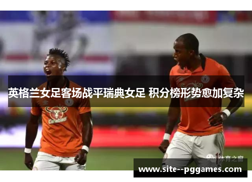 英格兰女足客场战平瑞典女足 积分榜形势愈加复杂